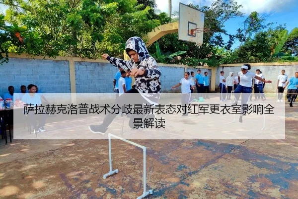 萨拉赫克洛普战术分歧最新表态对红军更衣室影响全景解读