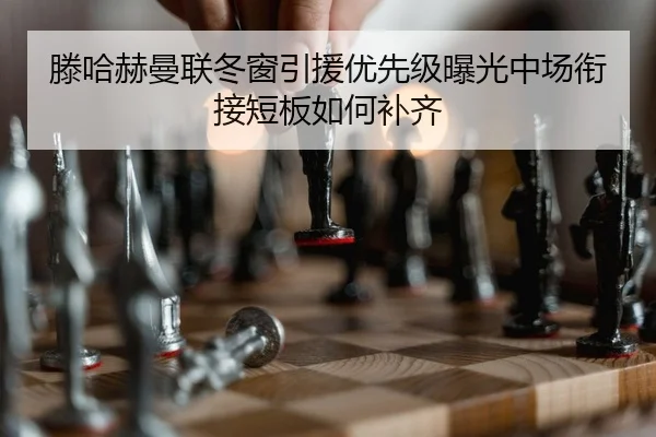 滕哈赫曼联冬窗引援优先级曝光中场衔接短板如何补齐